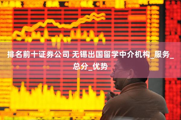 排名前十证券公司 无锡出国留学中介机构_服务_总分_优势