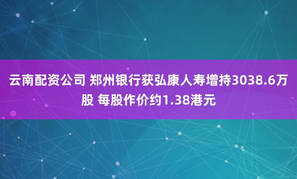 云南配资公司 郑州银行获弘康人寿增持3038.6万股 每股作价约1.38港元