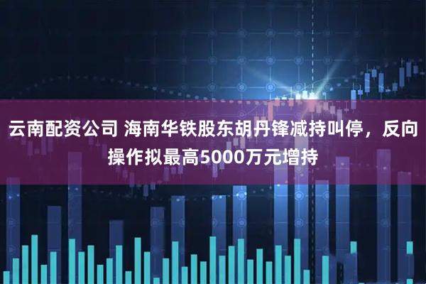 云南配资公司 海南华铁股东胡丹锋减持叫停，反向操作拟最高5000万元增持