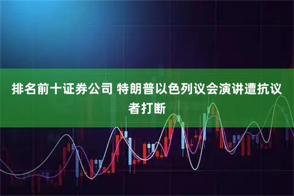 排名前十证券公司 特朗普以色列议会演讲遭抗议者打断