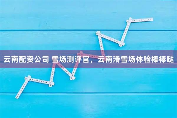 云南配资公司 雪场测评官，云南滑雪场体验棒棒哒