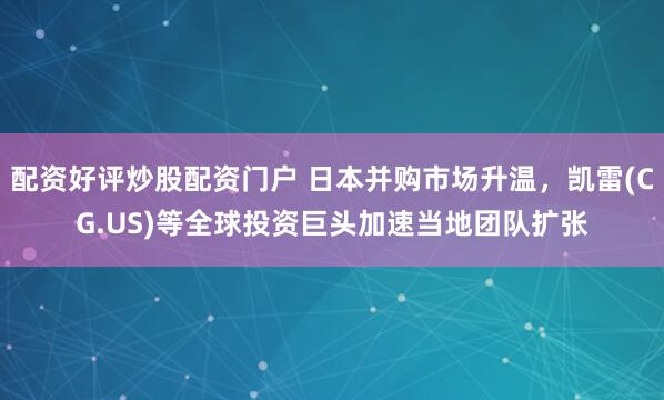 配资好评炒股配资门户 日本并购市场升温，凯雷(CG.US)等全球投资巨头加速当地团队扩张