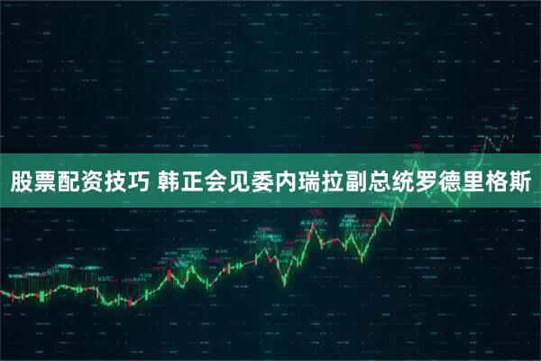 股票配资技巧 韩正会见委内瑞拉副总统罗德里格斯