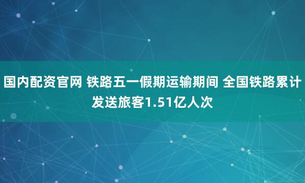 国内配资官网 铁路五一假期运输期间 全国铁路累计发送旅客1.51亿人次